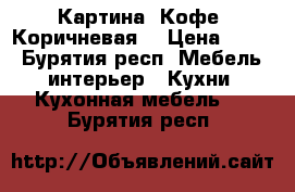 Картина. Кофе. Коричневая. › Цена ­ 250 - Бурятия респ. Мебель, интерьер » Кухни. Кухонная мебель   . Бурятия респ.